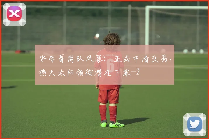 字母哥离队风暴：正式申请交易，热火太阳领衔潜在下家
