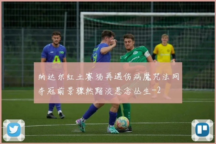 纳达尔红土赛场再遇伤病魔咒法网夺冠前景骤然黯淡悬念丛生