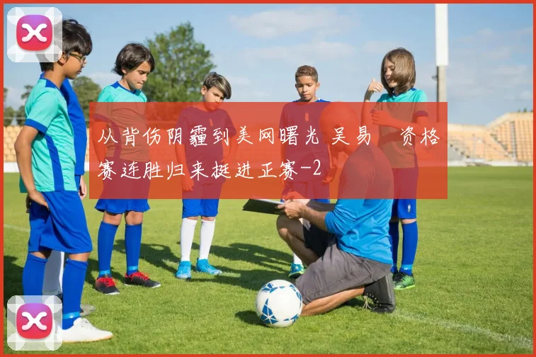从背伤阴霾到美网曙光 吴易昺资格赛连胜归来挺进正赛