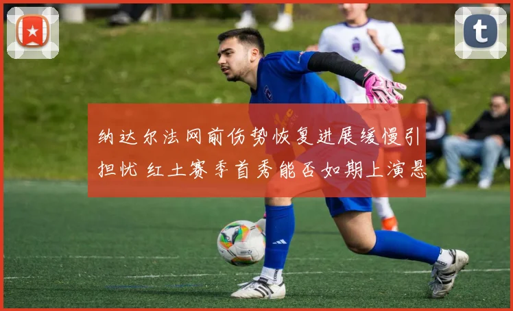 纳达尔法网前伤势恢复进展缓慢引担忧 红土赛季首秀能否如期上演悬念重重