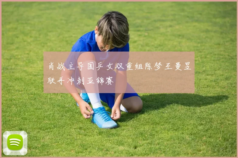 肖战主导国乒女双重组陈梦王曼昱联手冲刺亚锦赛