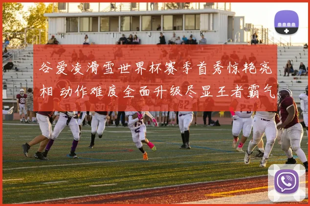谷爱凌滑雪世界杯赛季首秀惊艳亮相 动作难度全面升级尽显王者霸气