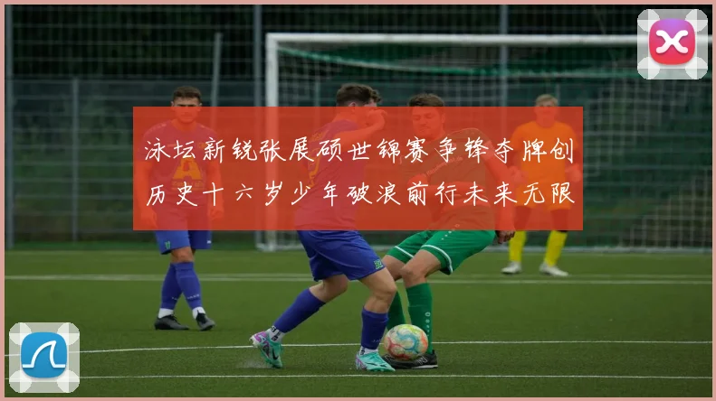 泳坛新锐张展硕世锦赛争锋夺牌创历史十六岁少年破浪前行未来无限