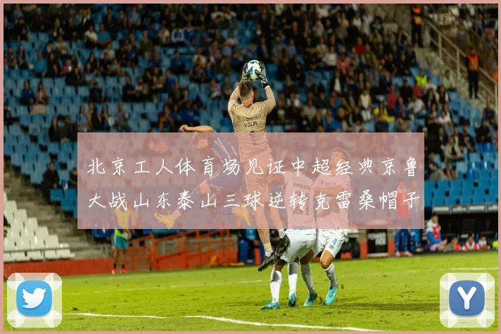 北京工人体育场见证中超经典京鲁大战山东泰山三球逆转克雷桑帽子戏法
