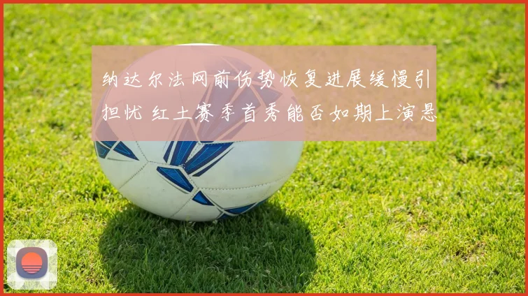 纳达尔法网前伤势恢复进展缓慢引担忧 红土赛季首秀能否如期上演悬念重重