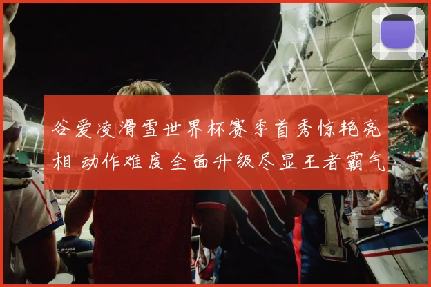 谷爱凌滑雪世界杯赛季首秀惊艳亮相 动作难度全面升级尽显王者霸气