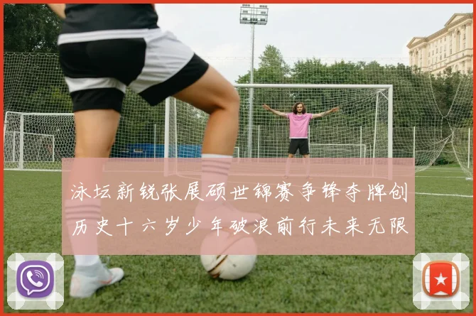 泳坛新锐张展硕世锦赛争锋夺牌创历史十六岁少年破浪前行未来无限