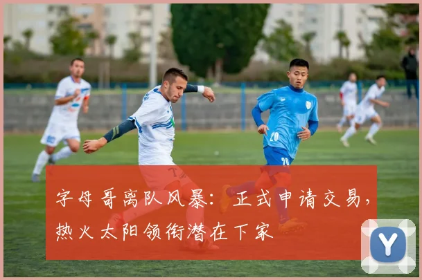 字母哥离队风暴：正式申请交易，热火太阳领衔潜在下家