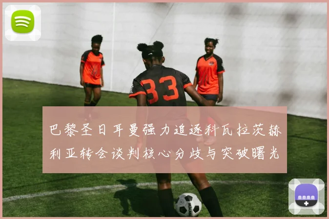 巴黎圣日耳曼强力追逐科瓦拉茨赫利亚转会谈判核心分歧与突破曙光