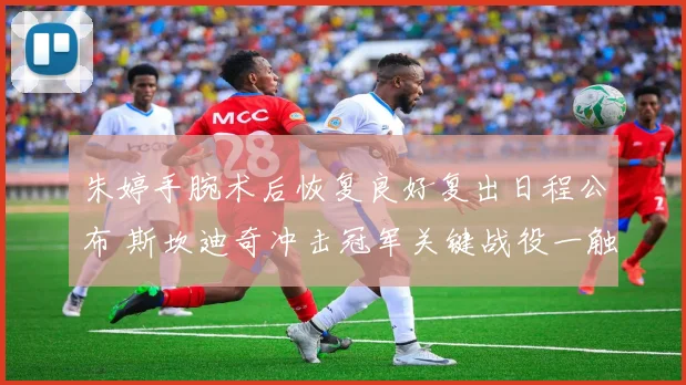 朱婷手腕术后恢复良好复出日程公布 斯坎迪奇冲击冠军关键战役一触即发