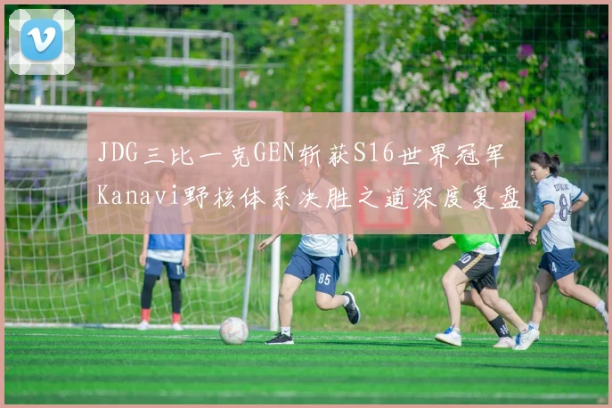 JDG三比一克GEN斩获S16世界冠军 Kanavi野核体系决胜之道深度复盘剖析