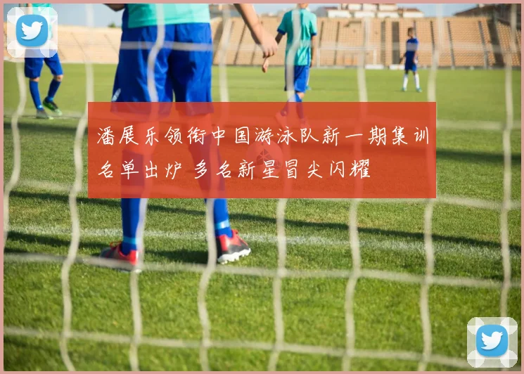 潘展乐领衔中国游泳队新一期集训名单出炉 多名新星冒尖闪耀
